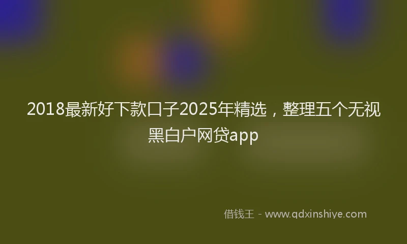 2018最新好下款口子2025年精选，整理五个无视黑白户网贷app