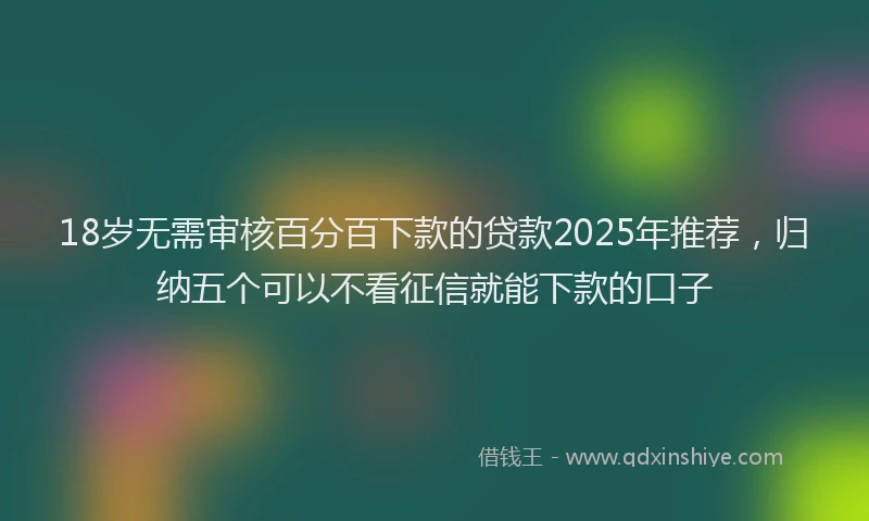 18岁无需审核百分百下款的贷款2025年推荐，归纳五个可以不看征信就能下款的口子
