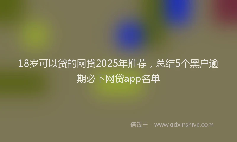 18岁可以贷的网贷2025年推荐，总结5个黑户逾期必下网贷app名单