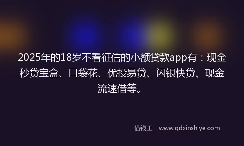 2025年的18岁不看征信的小额贷款app有：现金秒贷宝盒、口袋花、优投易贷、闪银快贷、现金流速借等。