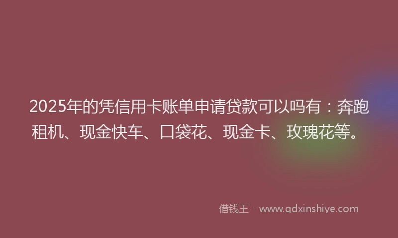 2025年的凭信用卡账单申请贷款可以吗有：奔跑租机、现金快车、口袋花、现金卡、玫瑰花等。