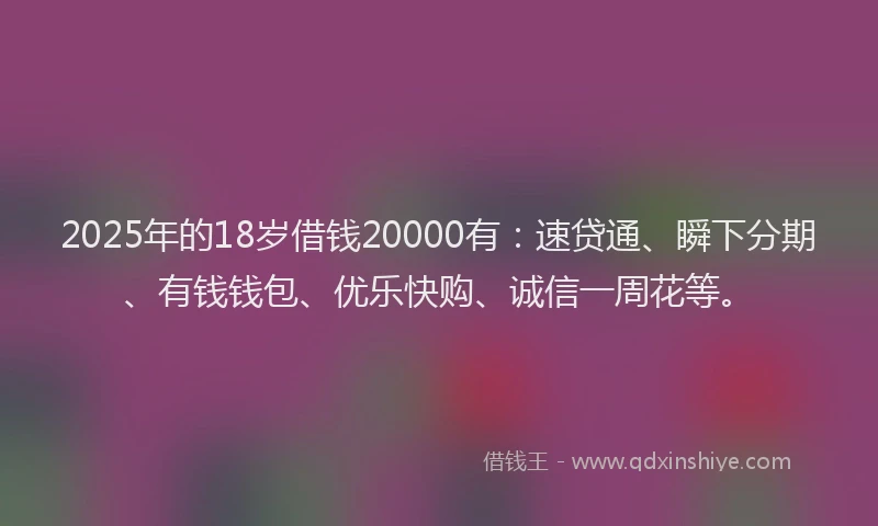 2025年的18岁借钱20000有：速贷通、瞬下分期、有钱钱包、优乐快购、诚信一周花等。