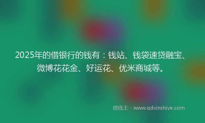 2025年的借银行的钱有：钱站、钱袋速贷融宝、微博花花金、好运花、优米商城等。