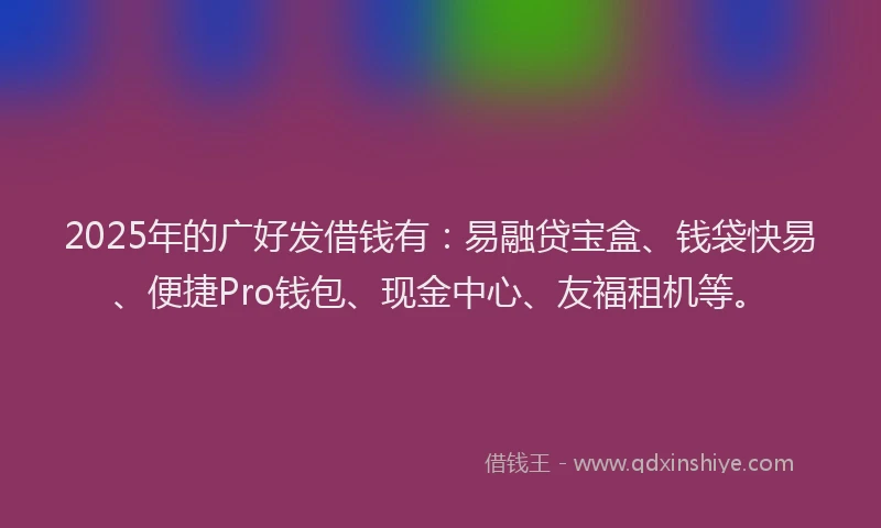 2025年的广好发借钱有：易融贷宝盒、钱袋快易、便捷Pro钱包、现金中心、友福租机等。