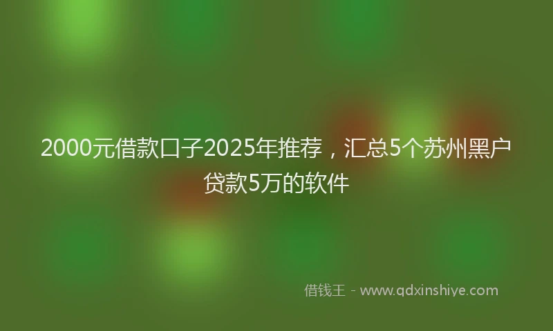 2000元借款口子2025年推荐，汇总5个苏州黑户贷款5万的软件