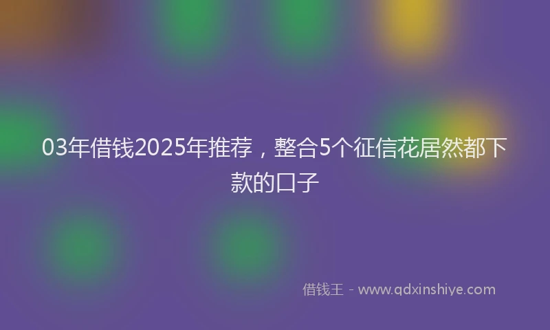 03年借钱2025年推荐，整合5个征信花居然都下款的口子