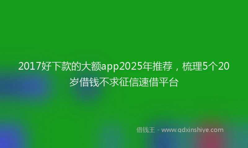2017好下款的大额app2025年推荐，梳理5个20岁借钱不求征信速借平台
