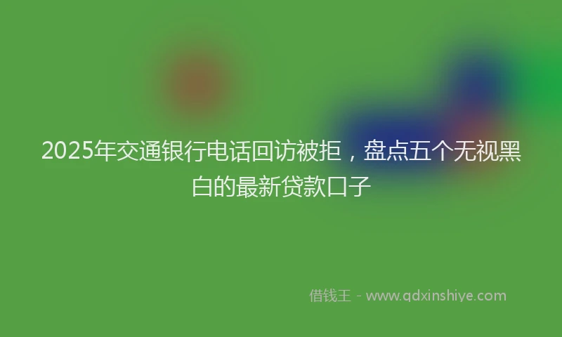 2025年交通银行电话回访被拒，盘点五个无视黑白的最新贷款口子