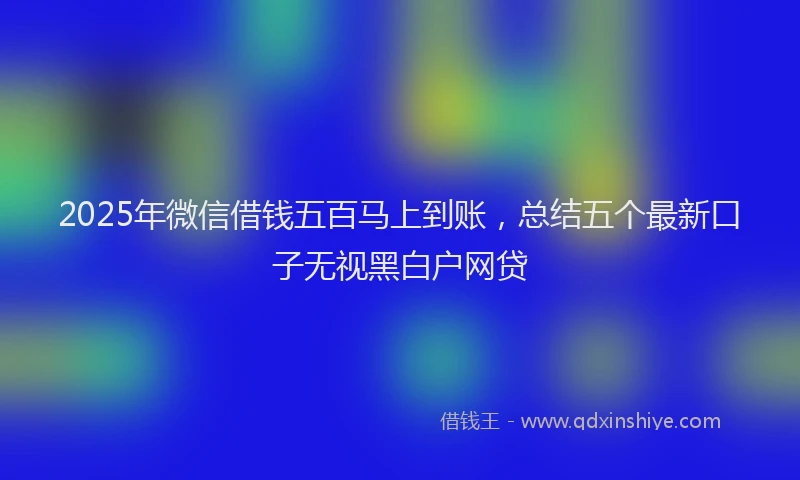 2025年微信借钱五百马上到账，总结五个最新口子无视黑白户网贷