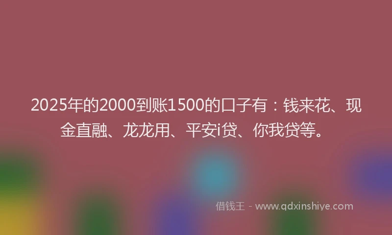 2025年的2000到账1500的口子有：钱来花、现金直融、龙龙用、平安i贷、你我贷等。