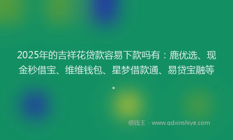 2025年的吉祥花贷款容易下款吗有：鹿优选、现金秒借宝、维维钱包、星梦借款通、易贷宝融等。