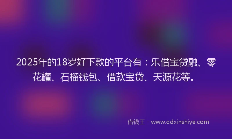 2025年的18岁好下款的平台有：乐借宝贷融、零花罐、石榴钱包、借款宝贷、天源花等。