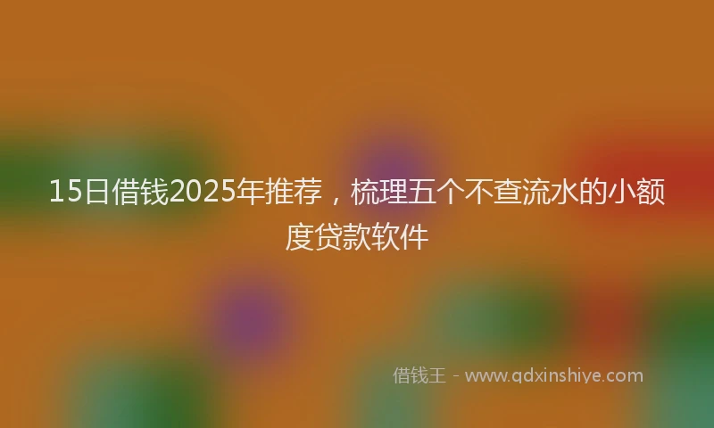 15日借钱2025年推荐，梳理五个不查流水的小额度贷款软件