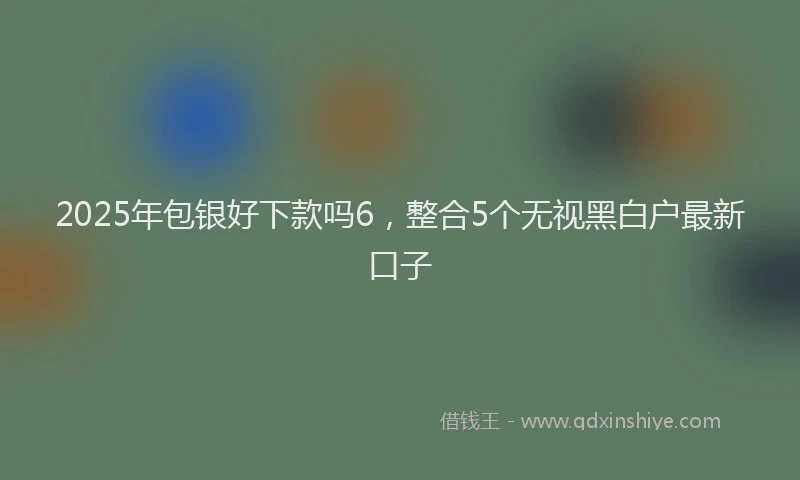 2025年包银好下款吗6，整合5个无视黑白户最新口子