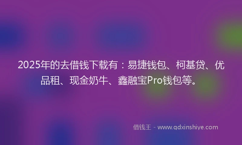 2025年的去借钱下载有：易捷钱包、柯基贷、优品租、现金奶牛、鑫融宝Pro钱包等。