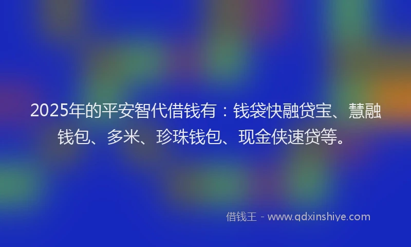 2025年的平安智代借钱有：钱袋快融贷宝、慧融钱包、多米、珍珠钱包、现金侠速贷等。