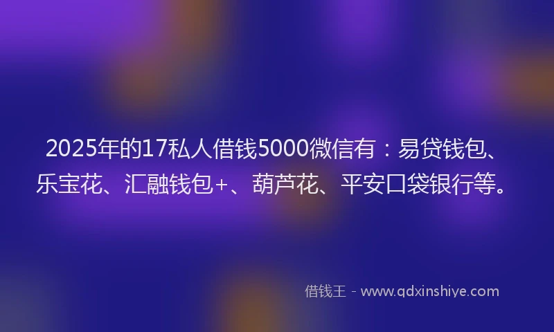 2025年的17私人借钱5000微信有：易贷钱包、乐宝花、汇融钱包+、葫芦花、平安口袋银行等。