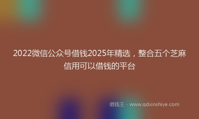 2022微信公众号借钱2025年精选，整合五个芝麻信用可以借钱的平台