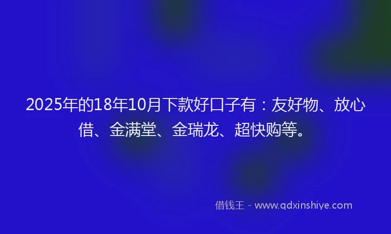 2025年的18年10月下款好口子有：友好物、放心借、金满堂、金瑞龙、超快购等。