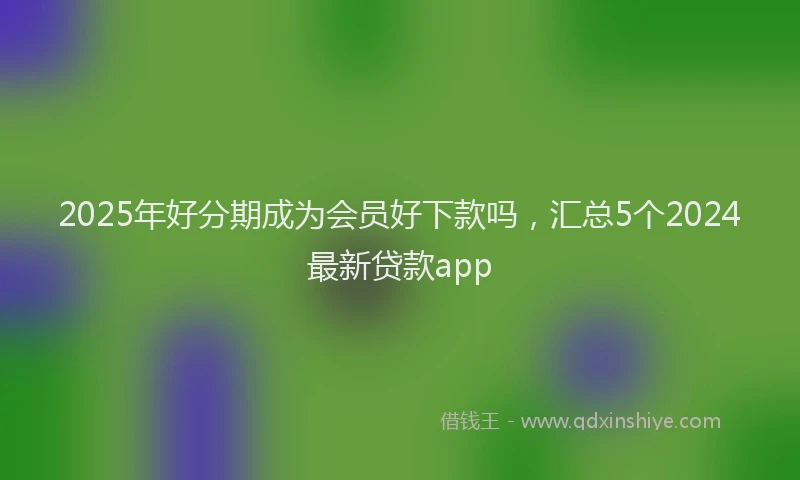 2025年好分期成为会员好下款吗，汇总5个2024最新贷款app