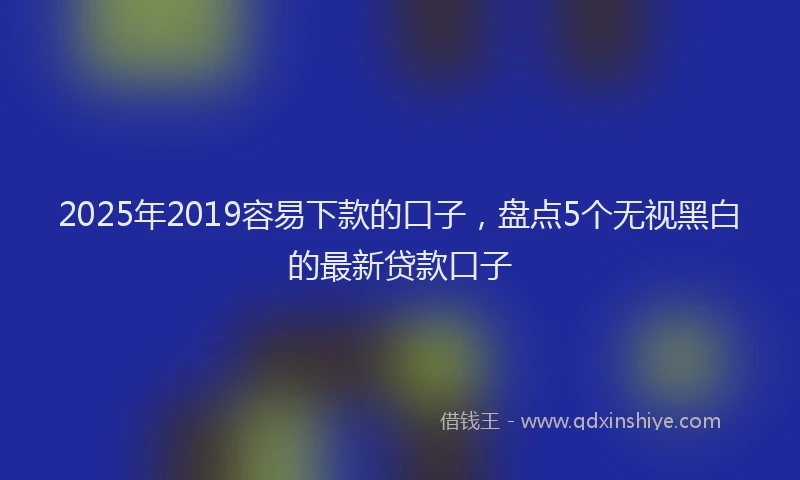 2025年2019容易下款的口子，盘点5个无视黑白的最新贷款口子