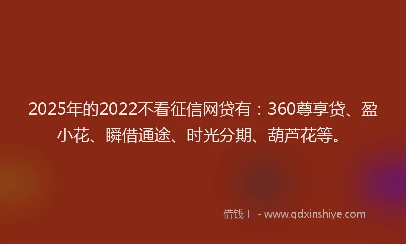2025年的2022不看征信网贷有：360尊享贷、盈小花、瞬借通途、时光分期、葫芦花等。