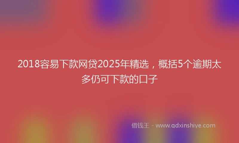2018容易下款网贷2025年精选，概括5个逾期太多仍可下款的口子