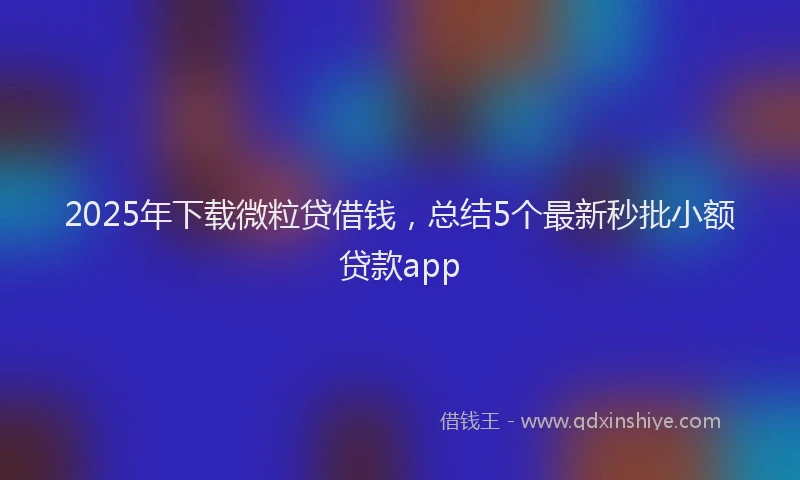 2025年下载微粒贷借钱，总结5个最新秒批小额贷款app