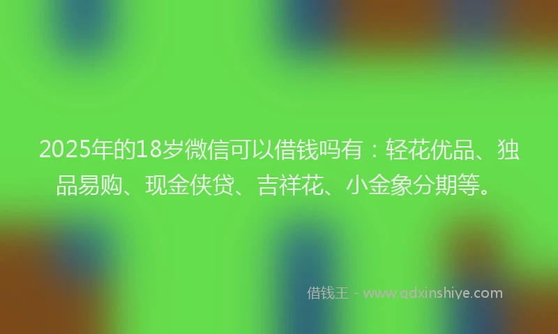 2025年的18岁微信可以借钱吗有：轻花优品、独品易购、现金侠贷、吉祥花、小金象分期等。