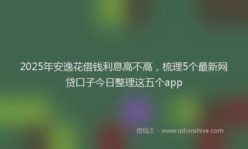 2025年安逸花借钱利息高不高，梳理5个最新网贷口子今日整理这五个app