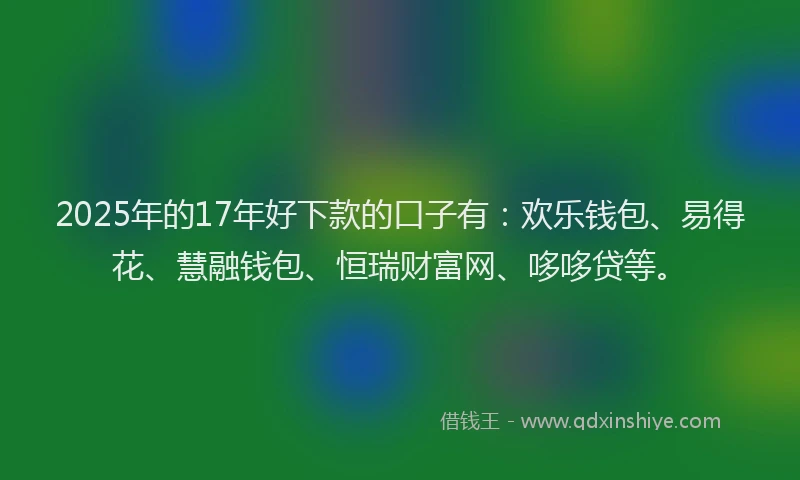 2025年的17年好下款的口子有：欢乐钱包、易得花、慧融钱包、恒瑞财富网、哆哆贷等。