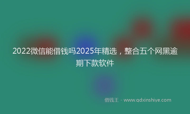 2022微信能借钱吗2025年精选，整合五个网黑逾期下款软件