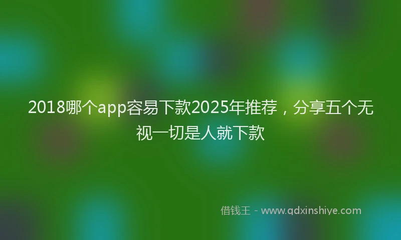 2018哪个app容易下款2025年推荐，分享五个无视一切是人就下款