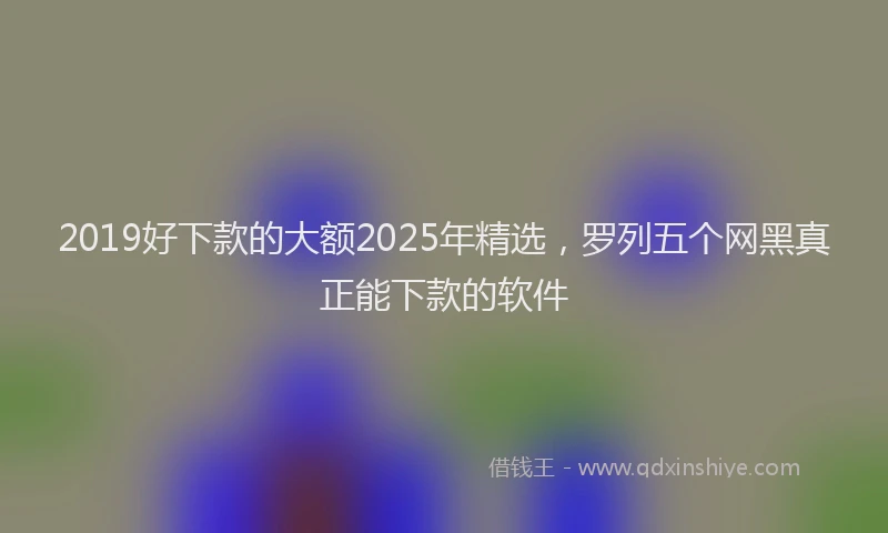 2019好下款的大额2025年精选，罗列五个网黑真正能下款的软件