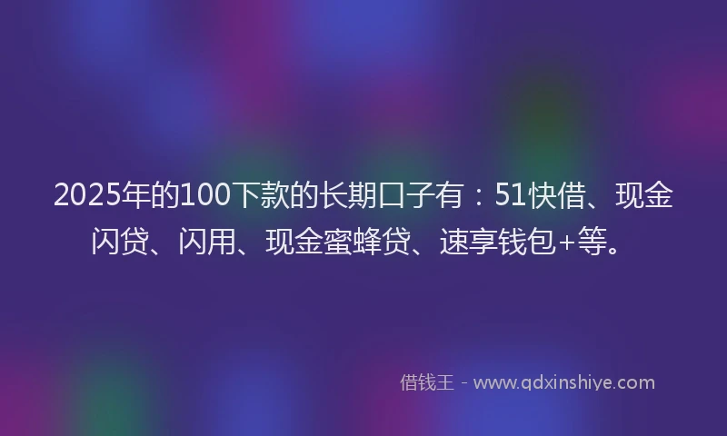 2025年的100下款的长期口子有：51快借、现金闪贷、闪用、现金蜜蜂贷、速享钱包+等。