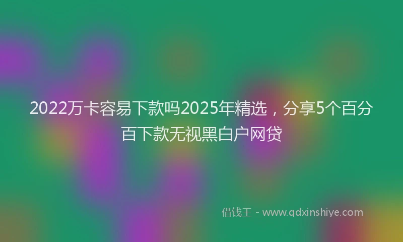 2022万卡容易下款吗2025年精选，分享5个百分百下款无视黑白户网贷