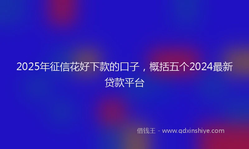 2025年征信花好下款的口子，概括五个2024最新贷款平台