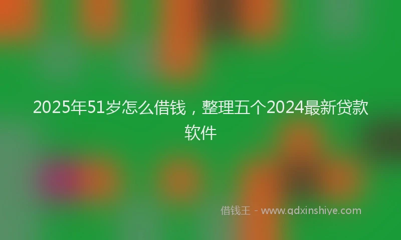 2025年51岁怎么借钱，整理五个2024最新贷款软件