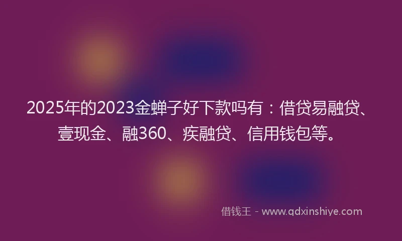 2025年的2023金蝉子好下款吗有：借贷易融贷、壹现金、融360、疾融贷、信用钱包等。
