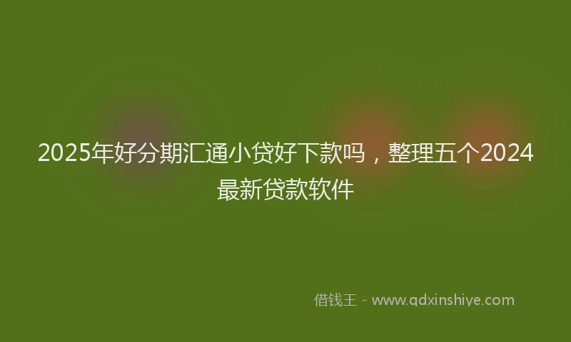 2025年好分期汇通小贷好下款吗，整理五个2024最新贷款软件