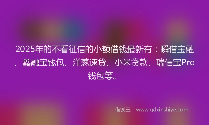 2025年的不看征信的小额借钱最新有：瞬借宝融、鑫融宝钱包、洋葱速贷、小米贷款、瑞信宝Pro钱包等。