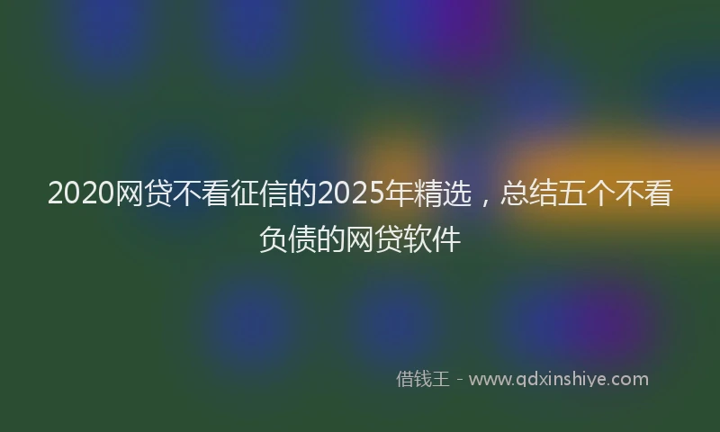2020网贷不看征信的2025年精选，总结五个不看负债的网贷软件