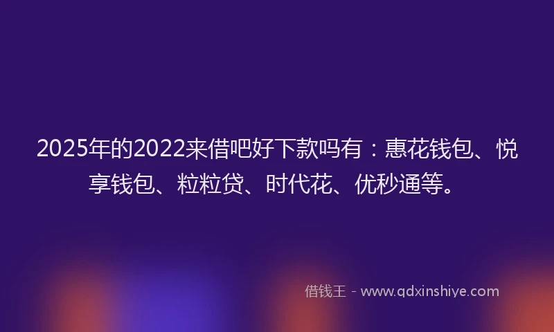 2025年的2022来借吧好下款吗有：惠花钱包、悦享钱包、粒粒贷、时代花、优秒通等。