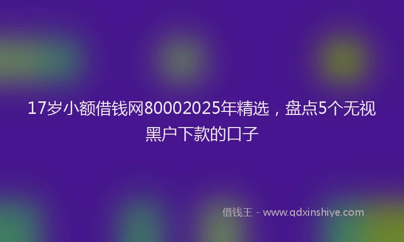 17岁小额借钱网80002025年精选，盘点5个无视黑户下款的口子