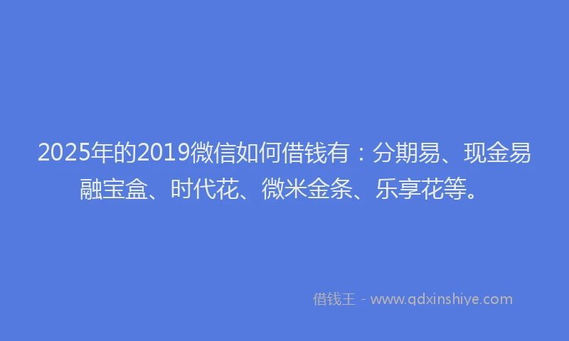 2025年的2019微信如何借钱有：分期易、现金易融宝盒、时代花、微米金条、乐享花等。