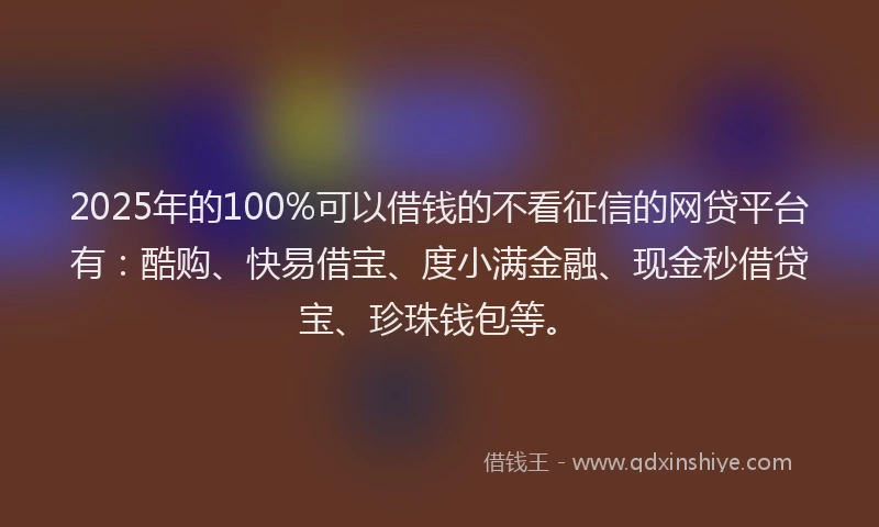 2025年的100%可以借钱的不看征信的网贷平台有：酷购、快易借宝、度小满金融、现金秒借贷宝、珍珠钱包等。