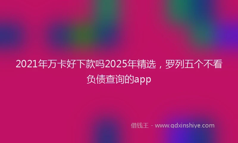2021年万卡好下款吗2025年精选，罗列五个不看负债查询的app