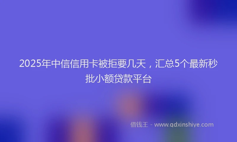 2025年中信信用卡被拒要几天，汇总5个最新秒批小额贷款平台