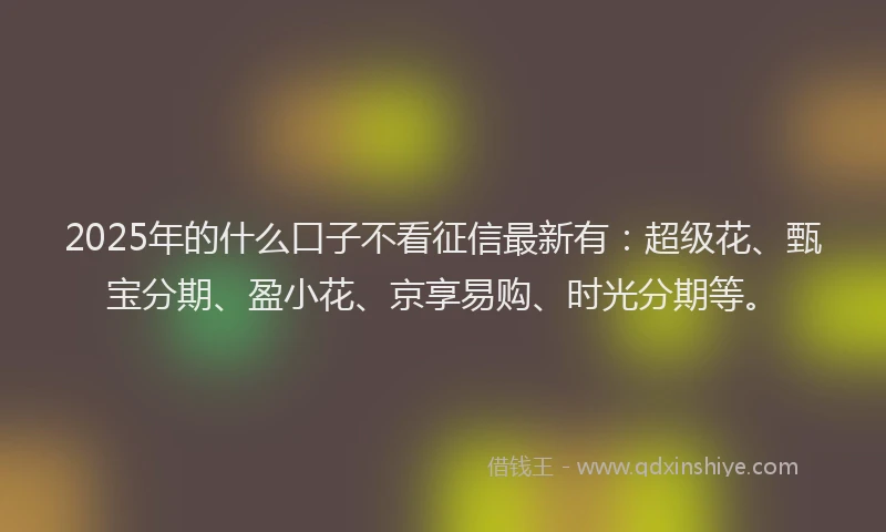 2025年的什么口子不看征信最新有：超级花、甄宝分期、盈小花、京享易购、时光分期等。