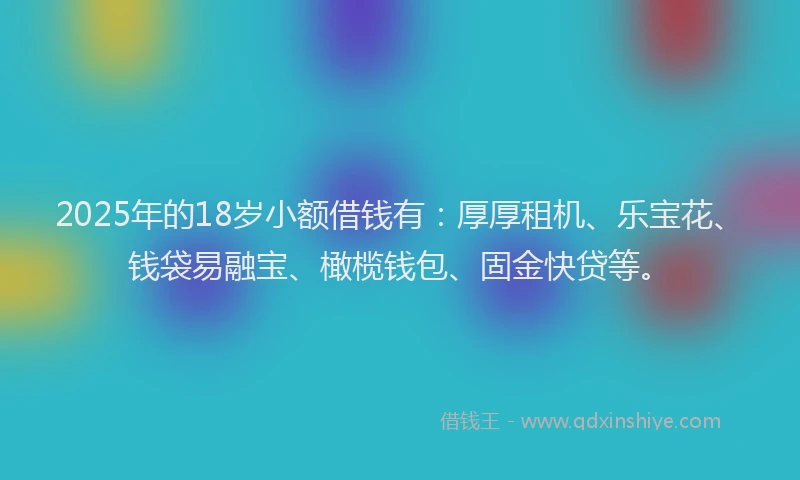 2025年的18岁小额借钱有：厚厚租机、乐宝花、钱袋易融宝、橄榄钱包、固金快贷等。